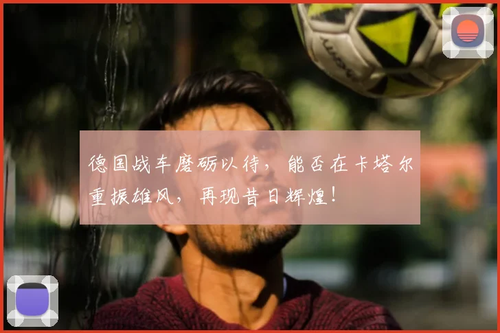 德国战车磨砺以待，能否在卡塔尔重振雄风，再现昔日辉煌！