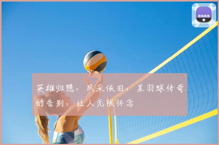 英雄归隐，风采依旧，某羽球传奇的告别，让人无限怀念