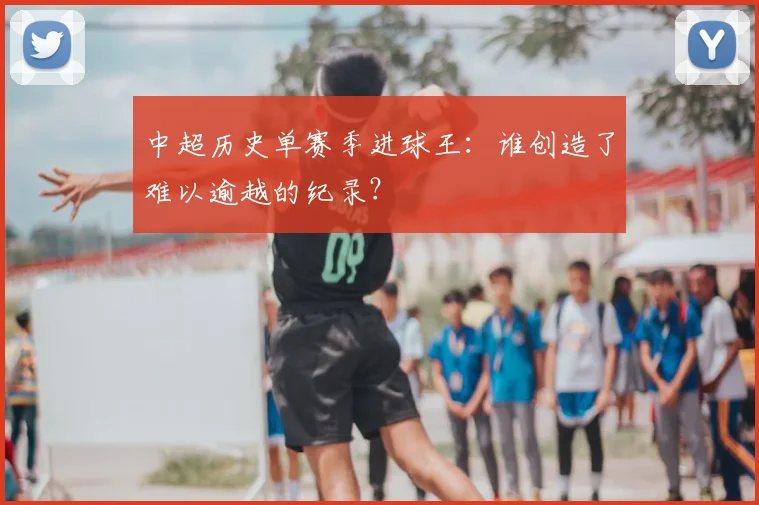中超历史单赛季进球王：谁创造了难以逾越的纪录？