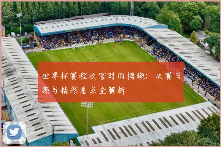世界杯赛程收官时间揭晓：决赛日期与精彩看点全解析