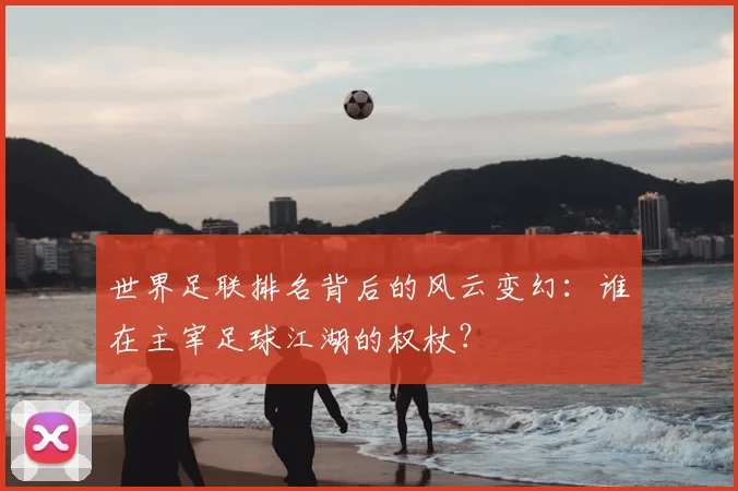 世界足联排名背后的风云变幻：谁在主宰足球江湖的权杖？