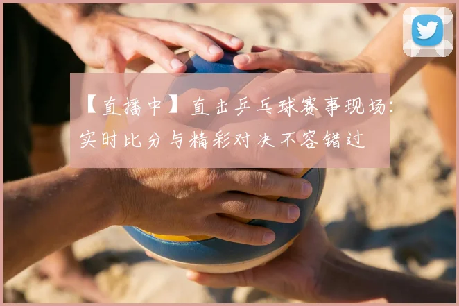 【直播中】直击乒乓球赛事现场：实时比分与精彩对决不容错过