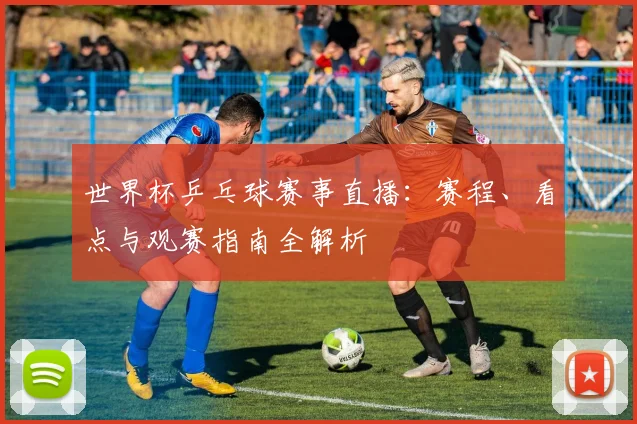 世界杯乒乓球赛事直播：赛程、看点与观赛指南全解析