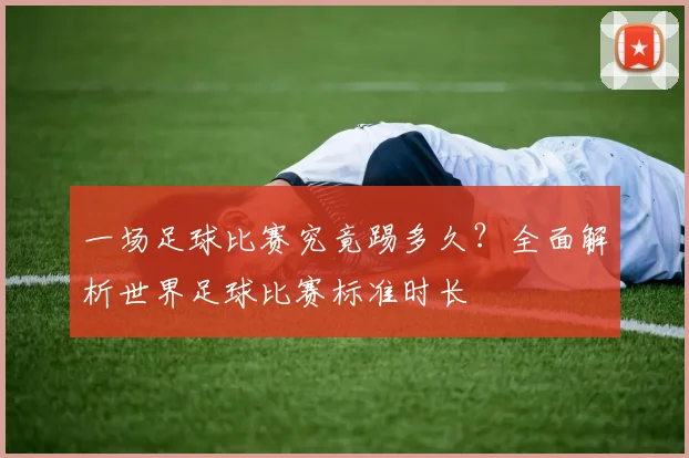 一场足球比赛究竟踢多久？全面解析世界足球比赛标准时长