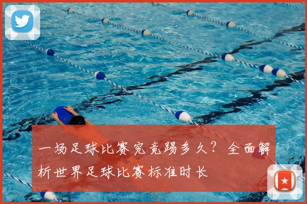 一场足球比赛究竟踢多久?全面解析世界足球比赛标准时长