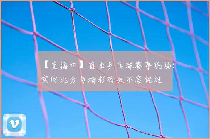 【直播中】直击乒乓球赛事现场：实时比分与精彩对决不容错过