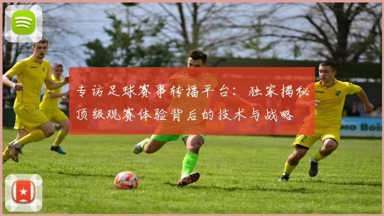 专访足球赛事转播平台：独家揭秘顶级观赛体验背后的技术与战略