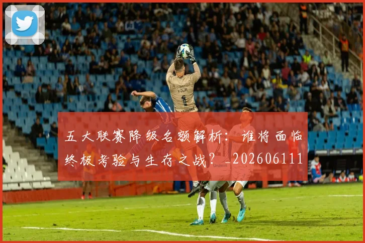 五大联赛降级名额解析：谁将面临终极考验与生存之战？_20260611141832