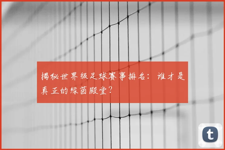 揭秘世界级足球赛事排名：谁才是真正的绿茵殿堂？