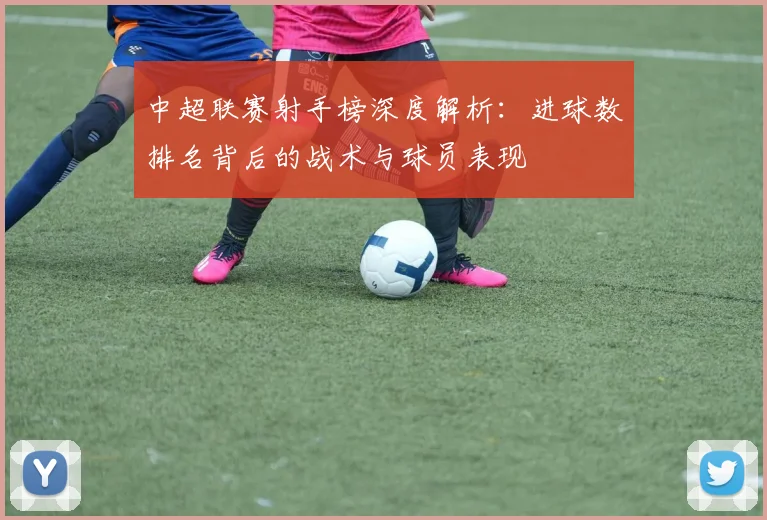 中超联赛射手榜深度解析：进球数排名背后的战术与球员表现