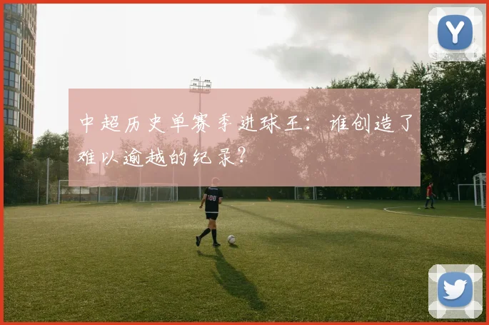 中超历史单赛季进球王：谁创造了难以逾越的纪录？